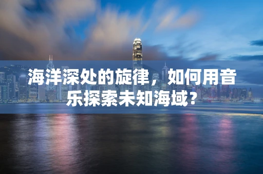 海洋深处的旋律，如何用音乐探索未知海域？