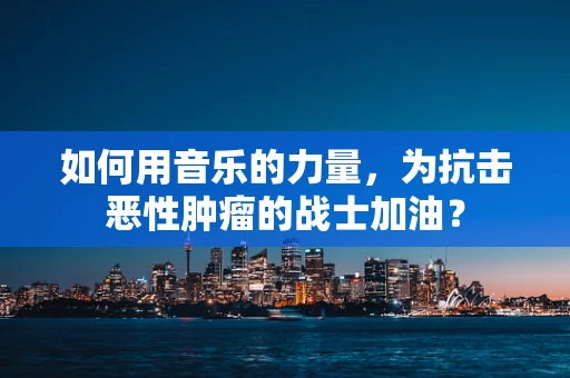 如何用音乐的力量，为抗击恶性肿瘤的战士加油？