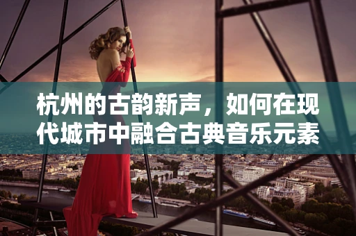 杭州的古韵新声，如何在现代城市中融合古典音乐元素？