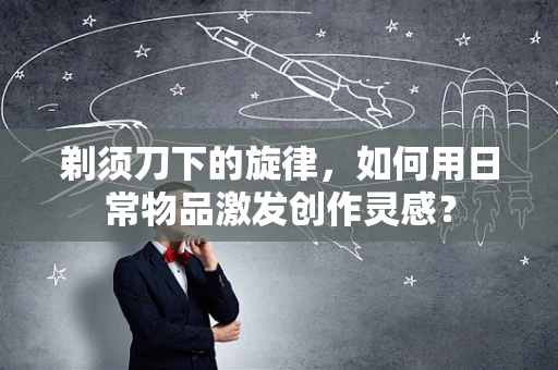剃须刀下的旋律，如何用日常物品激发创作灵感？