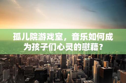 孤儿院游戏室，音乐如何成为孩子们心灵的慰藉？