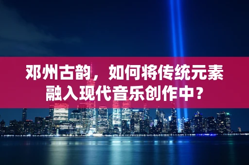 邓州古韵，如何将传统元素融入现代音乐创作中？