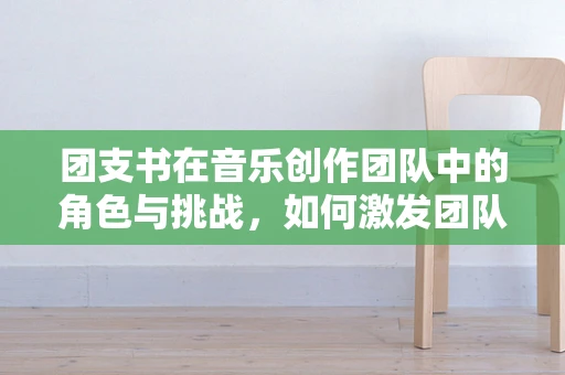 团支书在音乐创作团队中的角色与挑战，如何激发团队创造力？