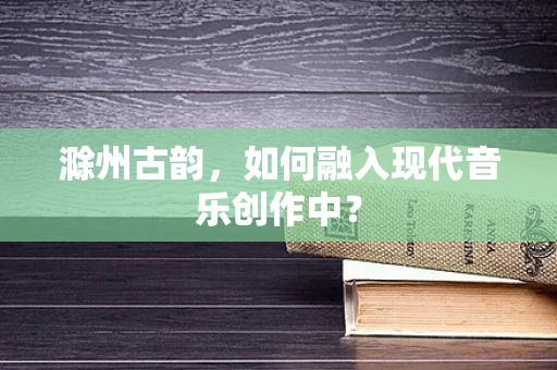 滁州古韵，如何融入现代音乐创作中？