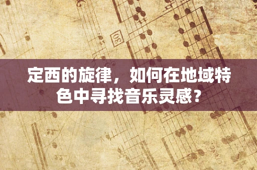 定西的旋律，如何在地域特色中寻找音乐灵感？