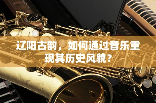 辽阳古韵，如何通过音乐重现其历史风貌？