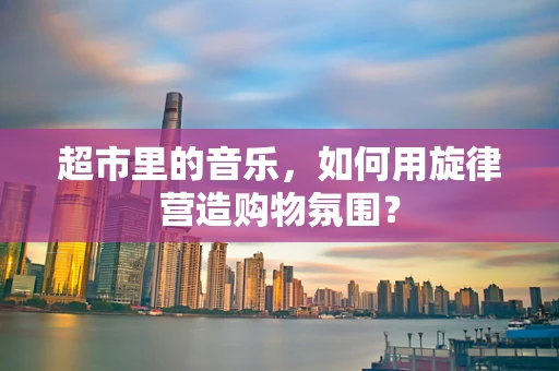 超市里的音乐，如何用旋律营造购物氛围？