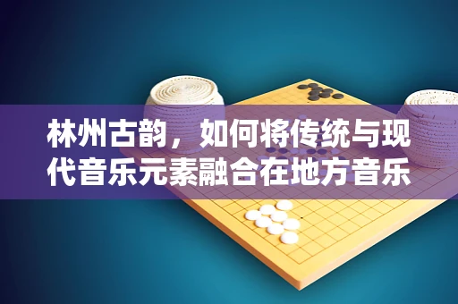 林州古韵，如何将传统与现代音乐元素融合在地方音乐创作中？