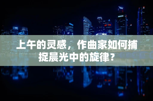 上午的灵感，作曲家如何捕捉晨光中的旋律？