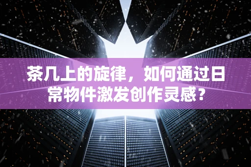 茶几上的旋律，如何通过日常物件激发创作灵感？