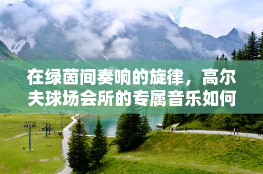 在绿茵间奏响的旋律，高尔夫球场会所的专属音乐如何打造？