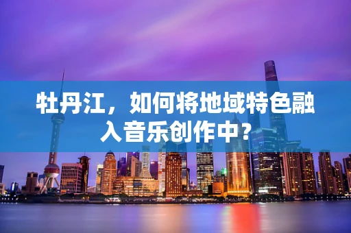 牡丹江，如何将地域特色融入音乐创作中？