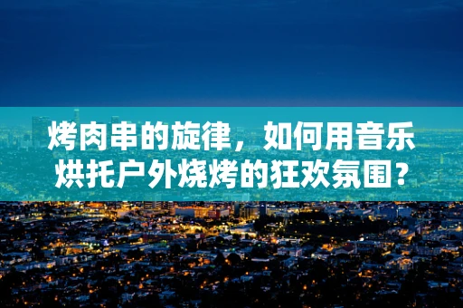 烤肉串的旋律，如何用音乐烘托户外烧烤的狂欢氛围？