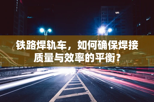 铁路焊轨车，如何确保焊接质量与效率的平衡？