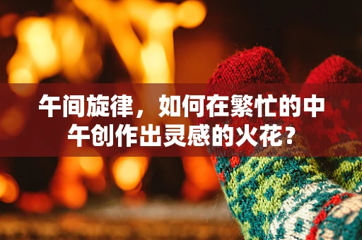 午间旋律，如何在繁忙的中午创作出灵感的火花？