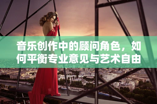 音乐创作中的顾问角色，如何平衡专业意见与艺术自由？