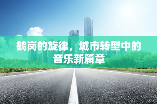 鹤岗的旋律，城市转型中的音乐新篇章