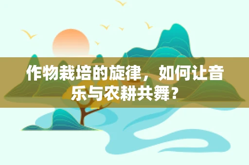 作物栽培的旋律，如何让音乐与农耕共舞？