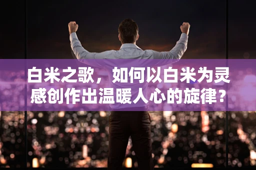 白米之歌，如何以白米为灵感创作出温暖人心的旋律？