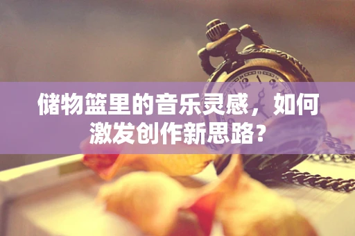 储物篮里的音乐灵感，如何激发创作新思路？
