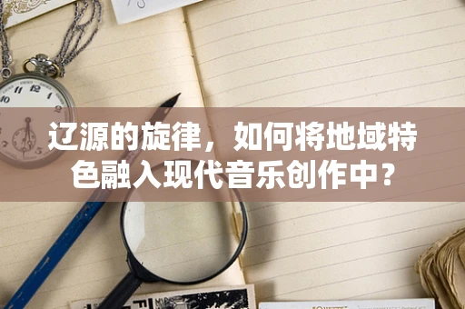 辽源的旋律，如何将地域特色融入现代音乐创作中？