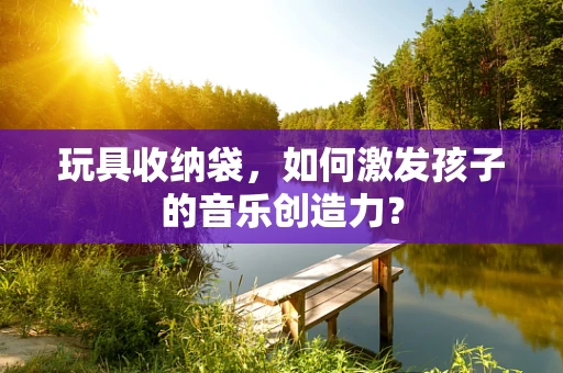 玩具收纳袋，如何激发孩子的音乐创造力？