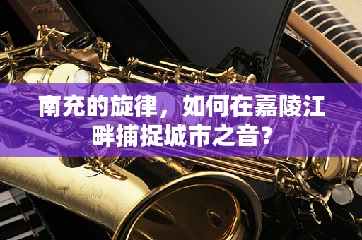 南充的旋律，如何在嘉陵江畔捕捉城市之音？