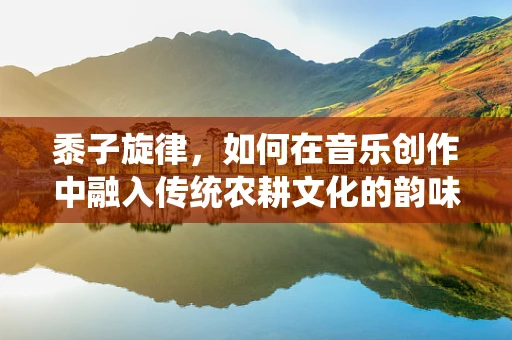 黍子旋律，如何在音乐创作中融入传统农耕文化的韵味？