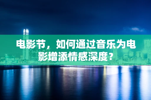 电影节，如何通过音乐为电影增添情感深度？