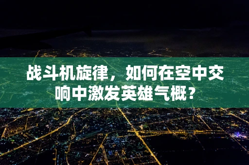 战斗机旋律，如何在空中交响中激发英雄气概？