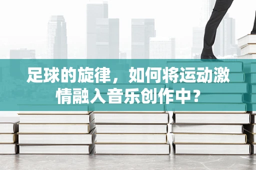 足球的旋律，如何将运动激情融入音乐创作中？