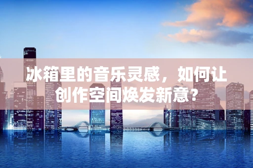 冰箱里的音乐灵感，如何让创作空间焕发新意？