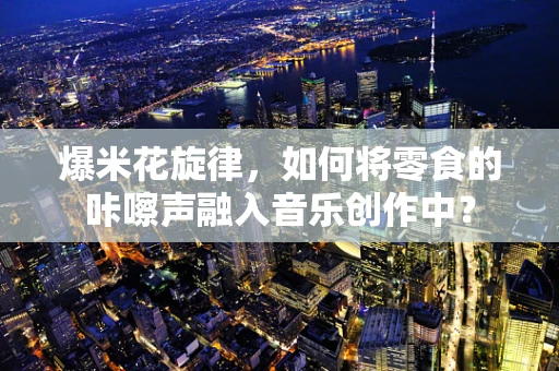 爆米花旋律，如何将零食的咔嚓声融入音乐创作中？