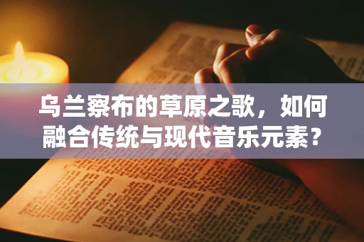 乌兰察布的草原之歌，如何融合传统与现代音乐元素？