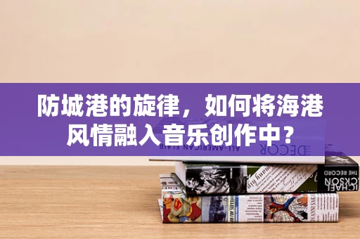 防城港的旋律，如何将海港风情融入音乐创作中？