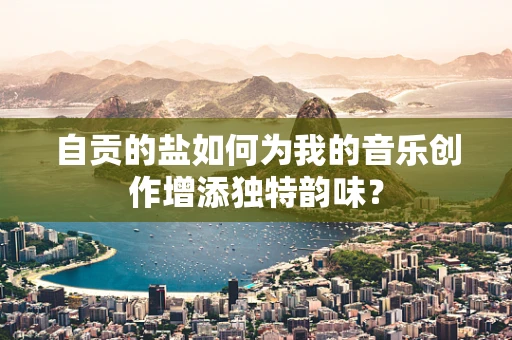 自贡的盐如何为我的音乐创作增添独特韵味？