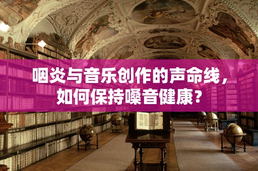 咽炎与音乐创作的声命线，如何保持嗓音健康？
