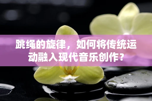 跳绳的旋律，如何将传统运动融入现代音乐创作？