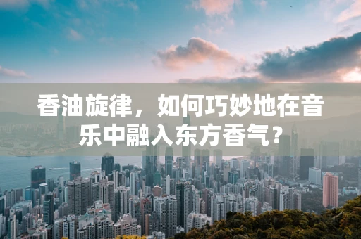 香油旋律，如何巧妙地在音乐中融入东方香气？