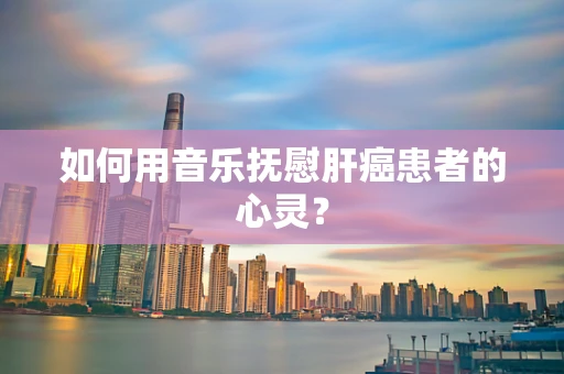 如何用音乐抚慰肝癌患者的心灵？