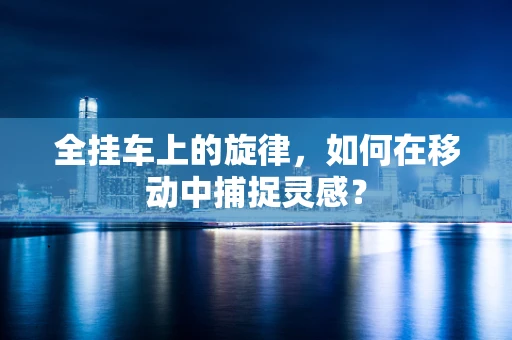 全挂车上的旋律，如何在移动中捕捉灵感？