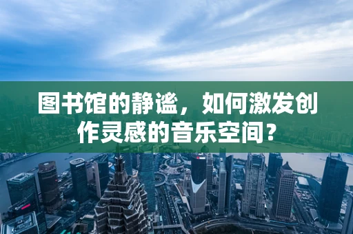 图书馆的静谧，如何激发创作灵感的音乐空间？