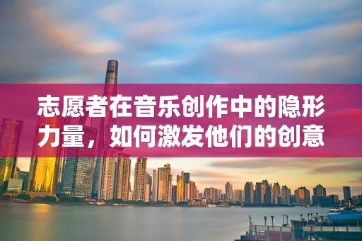 志愿者在音乐创作中的隐形力量，如何激发他们的创意潜能？
