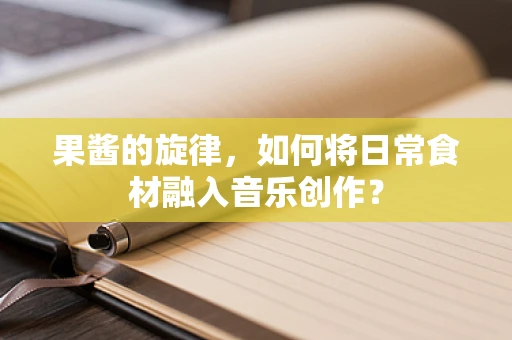 果酱的旋律，如何将日常食材融入音乐创作？