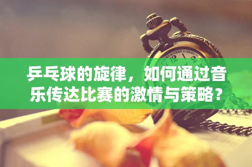 乒乓球的旋律，如何通过音乐传达比赛的激情与策略？