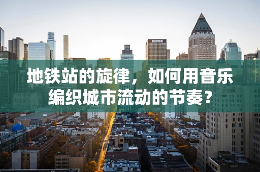 地铁站的旋律，如何用音乐编织城市流动的节奏？