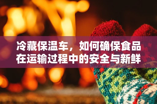 冷藏保温车，如何确保食品在运输过程中的安全与新鲜？