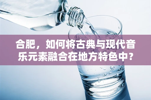 合肥，如何将古典与现代音乐元素融合在地方特色中？