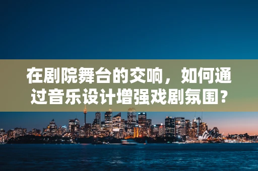 在剧院舞台的交响，如何通过音乐设计增强戏剧氛围？