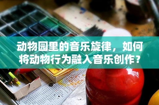 动物园里的音乐旋律，如何将动物行为融入音乐创作？